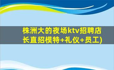 株洲大的夜场ktv招聘店长直招模特+礼仪+员工)